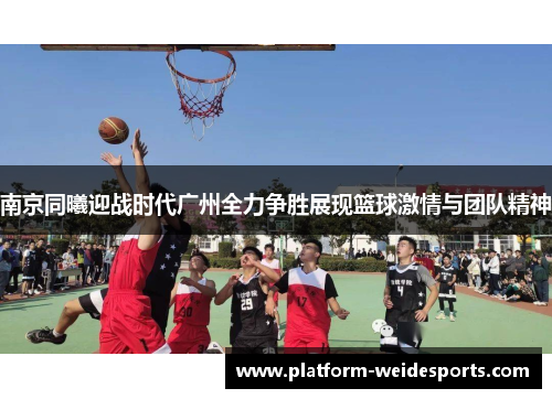 南京同曦迎战时代广州全力争胜展现篮球激情与团队精神