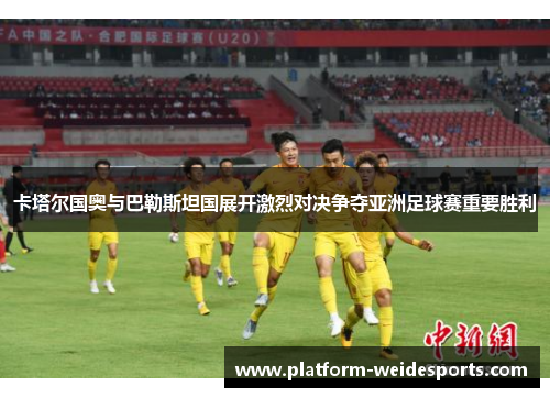 卡塔尔国奥与巴勒斯坦国展开激烈对决争夺亚洲足球赛重要胜利
